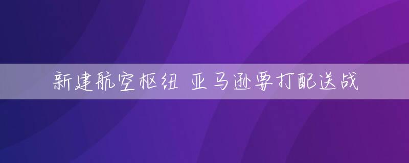 新建航空枢纽 亚马逊要打配送战